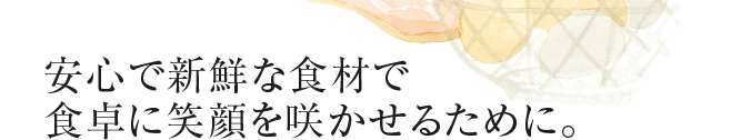 安心で新鮮な食材で食卓に笑顔を咲かせるために。
